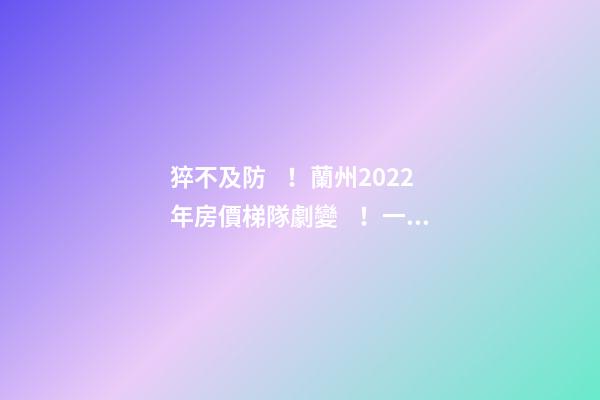 猝不及防！蘭州2022年房價梯隊劇變！一批買房人看完心碎